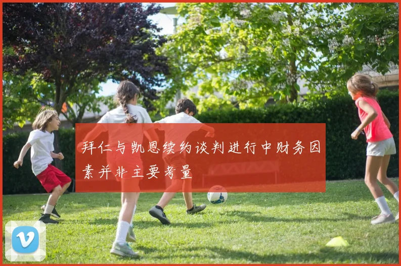 拜仁与凯恩续约谈判进行中财务因素并非主要考量