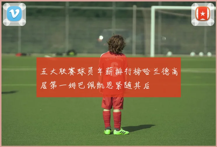 五大联赛球员年薪排行榜哈兰德高居第一姆巴佩凯恩紧随其后