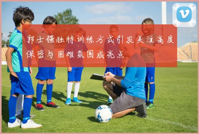 郭士强独特训练方式引发关注高度保密与困难氛围成亮点