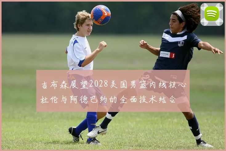 吉布森展望2028美国男篮内线核心杜伦与阿德巴约的全面技术结合
