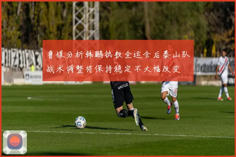 鲁媒分析韩鹏执教全运会后泰山队战术调整将保持稳定不大幅改变