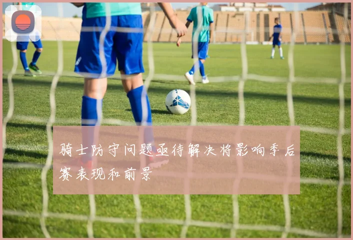 骑士防守问题亟待解决将影响季后赛表现和前景